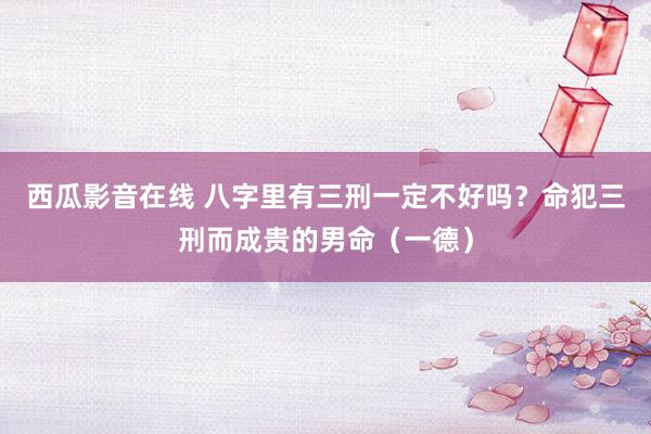 西瓜影音在线 八字里有三刑一定不好吗？命犯三刑而成贵的男命（一德）