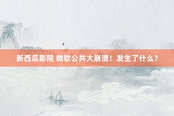 新西瓜影院 微软公共大崩溃！发生了什么？