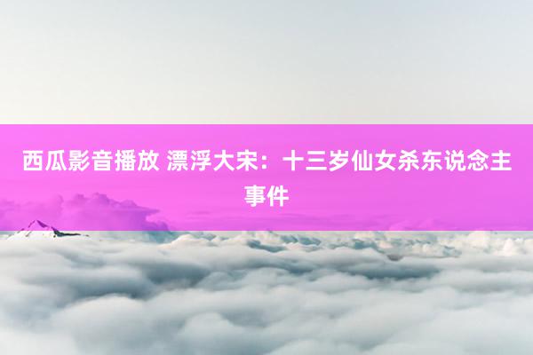 西瓜影音播放 漂浮大宋：十三岁仙女杀东说念主事件