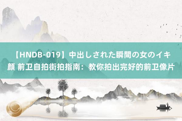 【HNDB-019】中出しされた瞬間の女のイキ顔 前卫自拍街拍指南：教你拍出完好的前卫像片