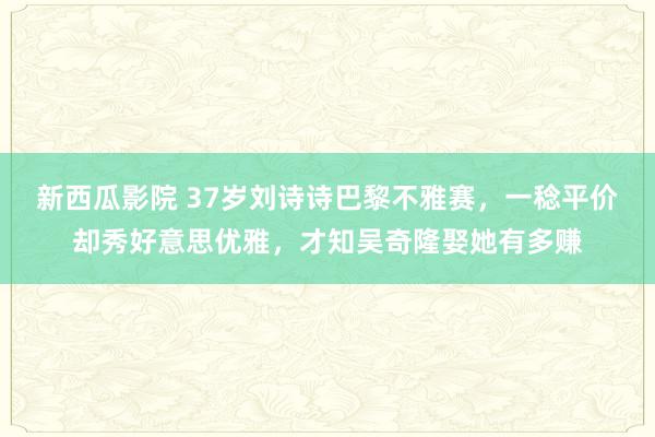 新西瓜影院 37岁刘诗诗巴黎不雅赛，一稔平价却秀好意思优雅，才知吴奇隆娶她有多赚