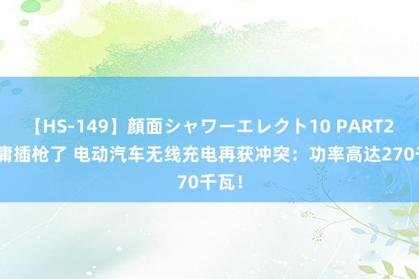 【HS-149】顔面シャワーエレクト10 PART28 毋庸插枪了 电动汽车无线充电再获冲突：功率高达270千瓦！