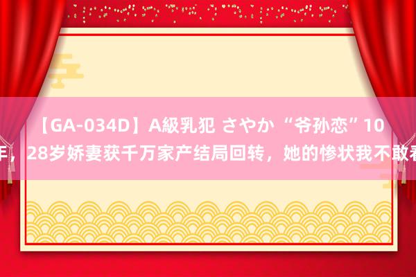 【GA-034D】A級乳犯 さやか “爷孙恋”10年，28岁娇妻获千万家产结局回转，她的惨状我不敢看