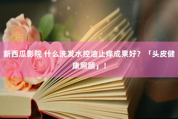 新西瓜影院 什么洗发水控油止痒成果好？「头皮健康照顾」！