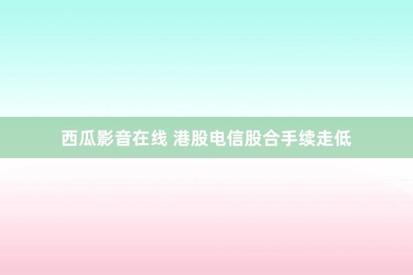 西瓜影音在线 港股电信股合手续走低