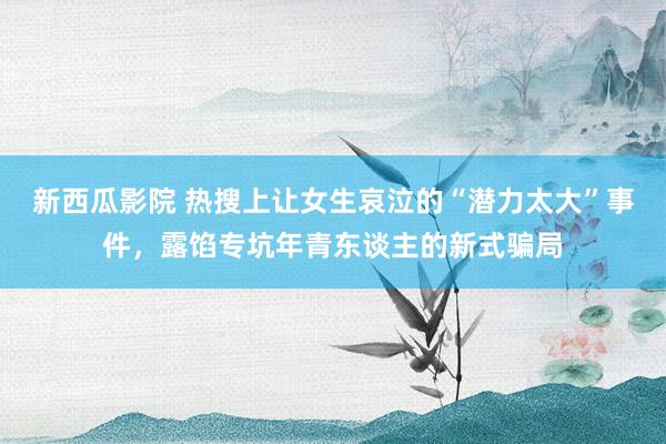 新西瓜影院 热搜上让女生哀泣的“潜力太大”事件，露馅专坑年青东谈主的新式骗局