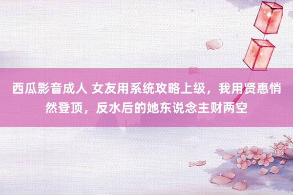 西瓜影音成人 女友用系统攻略上级，我用贤惠悄然登顶，反水后的她东说念主财两空