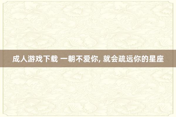 成人游戏下载 一朝不爱你, 就会疏远你的星座