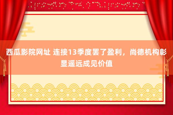 西瓜影院网址 连接13季度罢了盈利，尚德机构彰显遥远成见价值