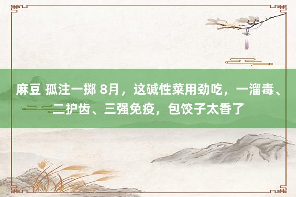 麻豆 孤注一掷 8月，这碱性菜用劲吃，一溜毒、二护齿、三强免疫，包饺子太香了