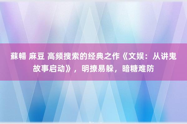 蘇暢 麻豆 高频搜索的经典之作《文娱：从讲鬼故事启动》，明撩易躲，暗糖难防