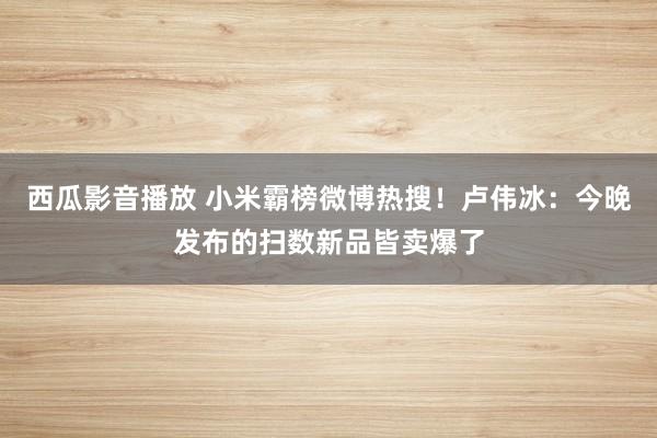 西瓜影音播放 小米霸榜微博热搜！卢伟冰：今晚发布的扫数新品皆卖爆了