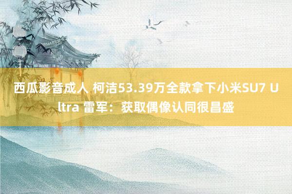 西瓜影音成人 柯洁53.39万全款拿下小米SU7 Ultra 雷军：获取偶像认同很昌盛