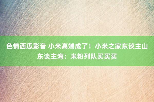 色情西瓜影音 小米高端成了！小米之家东谈主山东谈主海：米粉列队买买买