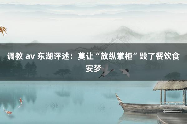 调教 av 东湖评述：莫让“放纵掌柜”毁了餐饮食安梦