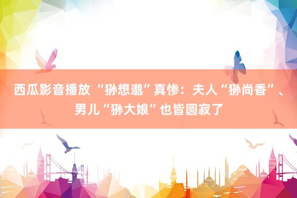 西瓜影音播放 “狲想邈”真惨：夫人“狲尚香”、男儿“狲大娘”也皆圆寂了