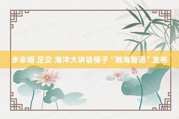 步非烟 足交 海洋大讲话模子“瀚海智语”发布
