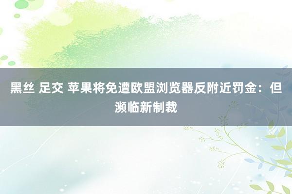黑丝 足交 苹果将免遭欧盟浏览器反附近罚金：但濒临新制裁