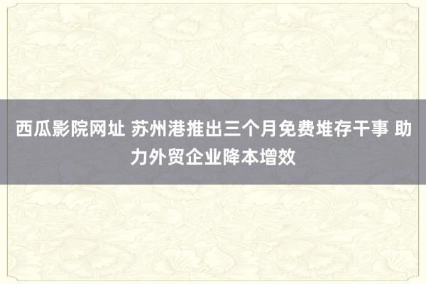 西瓜影院网址 苏州港推出三个月免费堆存干事 助力外贸企业降本增效