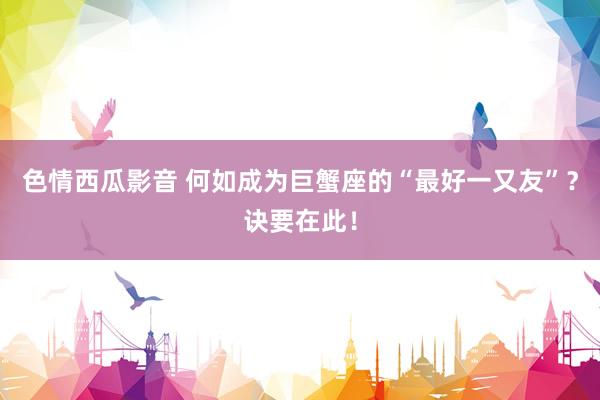 色情西瓜影音 何如成为巨蟹座的“最好一又友”？诀要在此！