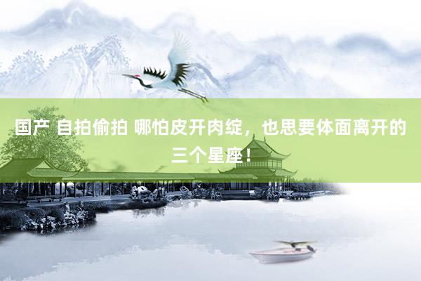 国产 自拍偷拍 哪怕皮开肉绽，也思要体面离开的三个星座！