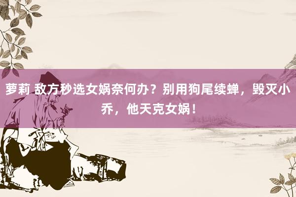 萝莉 敌方秒选女娲奈何办？别用狗尾续蝉，毁灭小乔，他天克女娲！