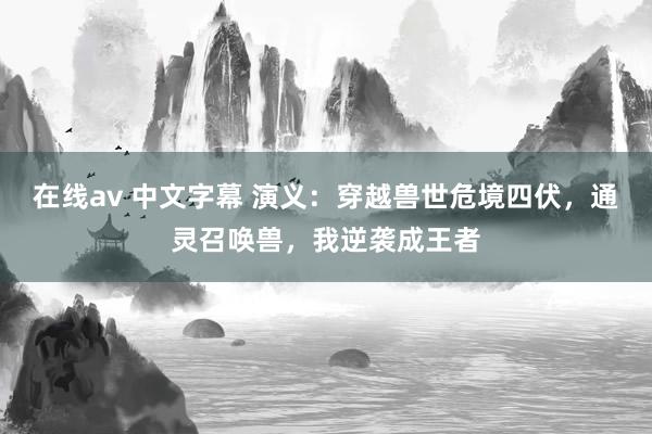 在线av 中文字幕 演义：穿越兽世危境四伏，通灵召唤兽，我逆袭成王者