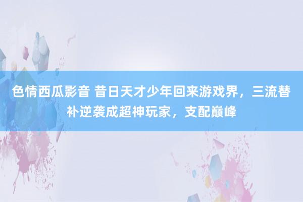 色情西瓜影音 昔日天才少年回来游戏界，三流替补逆袭成超神玩家，支配巅峰