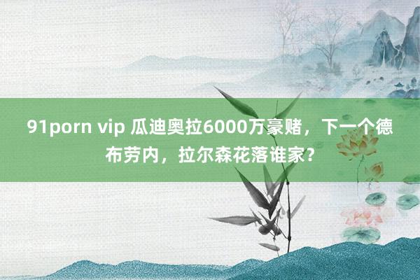 91porn vip 瓜迪奥拉6000万豪赌，下一个德布劳内，拉尔森花落谁家？