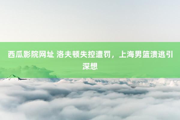 西瓜影院网址 洛夫顿失控遭罚，上海男篮溃逃引深想