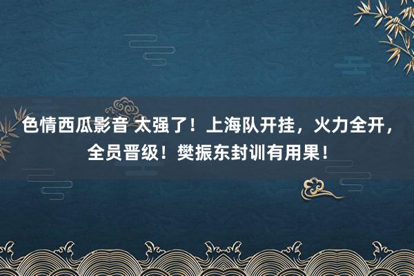 色情西瓜影音 太强了！上海队开挂，火力全开，全员晋级！樊振东封训有用果！