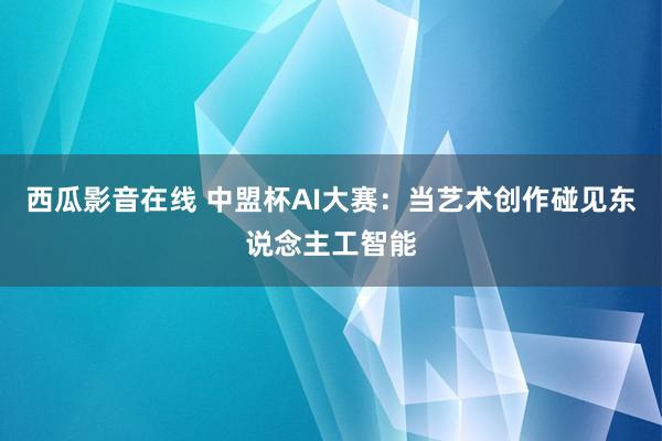 西瓜影音在线 中盟杯AI大赛：当艺术创作碰见东说念主工智能