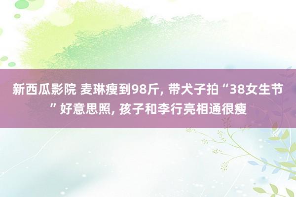 新西瓜影院 麦琳瘦到98斤, 带犬子拍“38女生节”好意思照, 孩子和李行亮相通很瘦