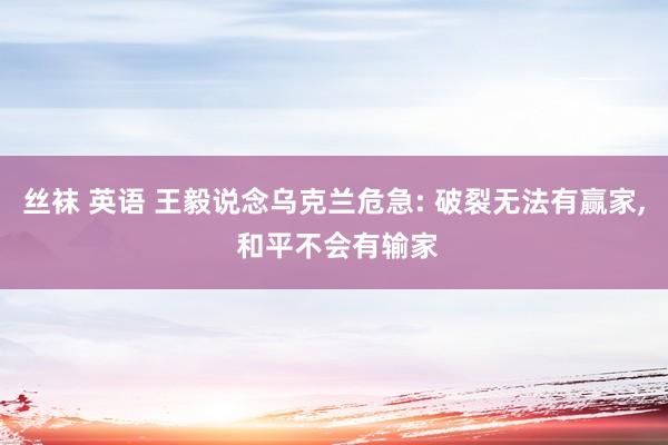 丝袜 英语 王毅说念乌克兰危急: 破裂无法有赢家, 和平不会有输家