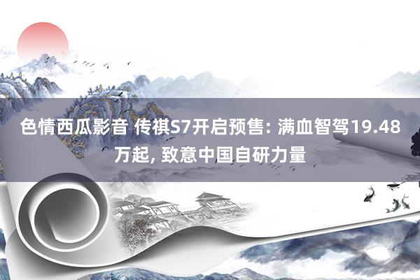 色情西瓜影音 传祺S7开启预售: 满血智驾19.48万起, 致意中国自研力量