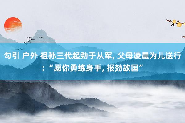 勾引 户外 祖孙三代起劲于从军, 父母凌晨为儿送行: “愿你勇练身手, 报効故国”