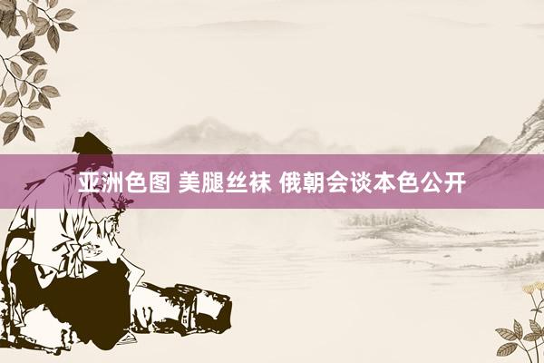 亚洲色图 美腿丝袜 俄朝会谈本色公开