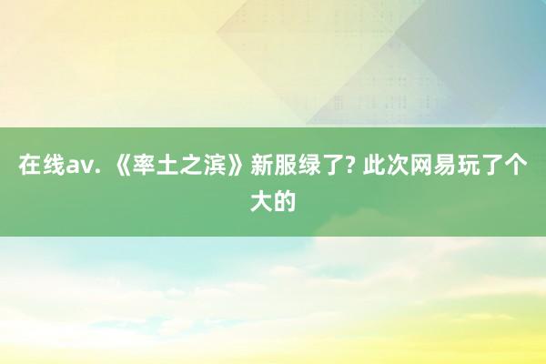 在线av. 《率土之滨》新服绿了? 此次网易玩了个大的