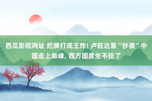 西瓜影院网址 烂牌打成王炸! 卢旺达靠“抄袭”中国走上巅峰, 西方国度坐不住了