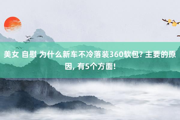 美女 自慰 为什么新车不冷落装360软包? 主要的原因, 有5个方面!