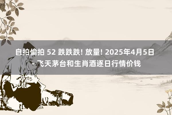自拍偷拍 52 跌跌跌! 放量! 2025年4月5日 - 飞天茅台和生肖酒逐日行情价钱