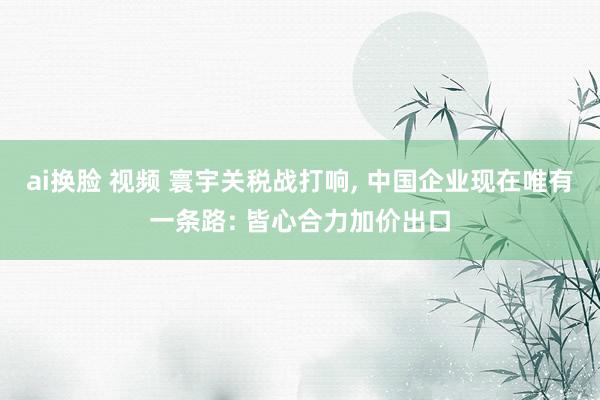 ai换脸 视频 寰宇关税战打响, 中国企业现在唯有一条路: 皆心合力加价出口