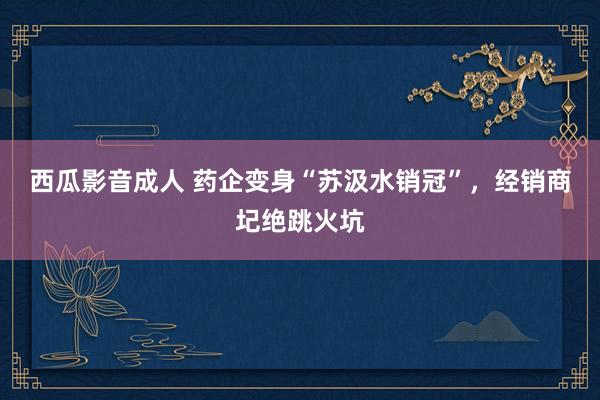 西瓜影音成人 药企变身“苏汲水销冠”，经销商圮绝跳火坑