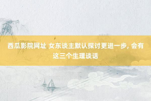 西瓜影院网址 女东谈主默认探讨更进一步, 会有这三个生理谈话