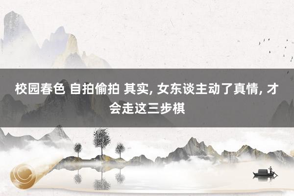 校园春色 自拍偷拍 其实, 女东谈主动了真情, 才会走这三步棋
