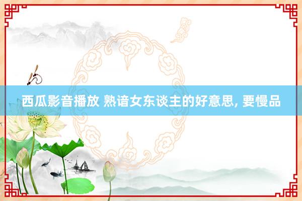西瓜影音播放 熟谙女东谈主的好意思, 要慢品