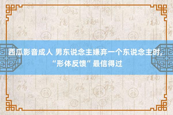 西瓜影音成人 男东说念主嫌弃一个东说念主时, “形体反馈”最信得过
