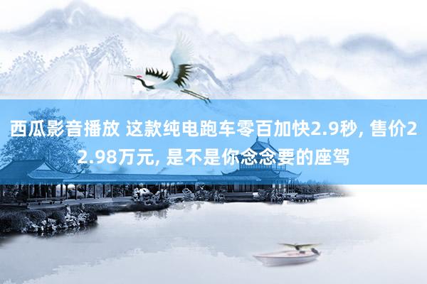 西瓜影音播放 这款纯电跑车零百加快2.9秒, 售价22.98万元, 是不是你念念要的座驾