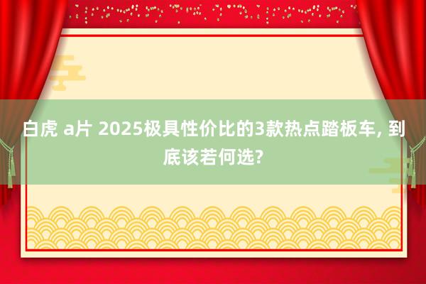 白虎 a片 2025极具性价比的3款热点踏板车, 到底该若何选?