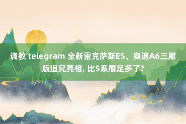 调教 telegram 全新雷克萨斯ES、奥迪A6三厢版追究亮相, 比5系餍足多了?